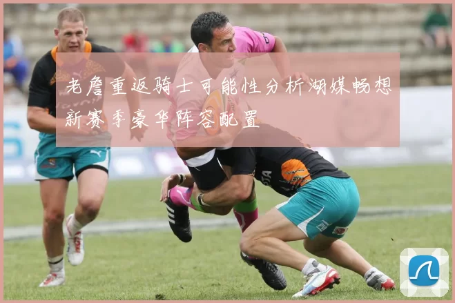 老詹重返骑士可能性分析湖媒畅想新赛季豪华阵容配置